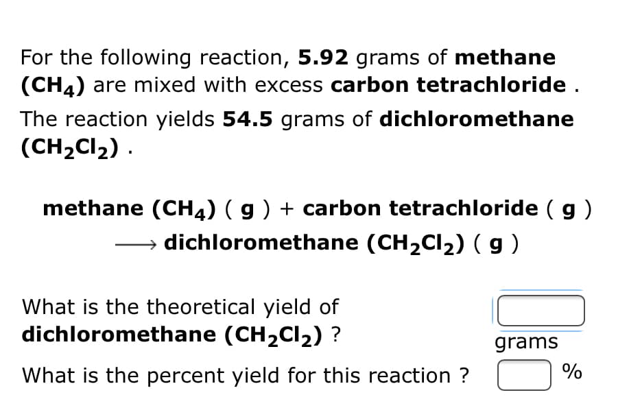For the following reaction, 5.92 grams of methane
(CH4) are mixed with excess carbon tetrachloride .
The reaction yields 54.5 grams of dichloromethane
(CH2CI2) .
methane (CH4) ( g ) + carbon tetrachloride ( g)
→ dichloromethane (CH2CI2) ( g )
What is the theoretical yield of
dichloromethane (CH2CI2) ?
grams
What is the percent yield for this reaction ?
