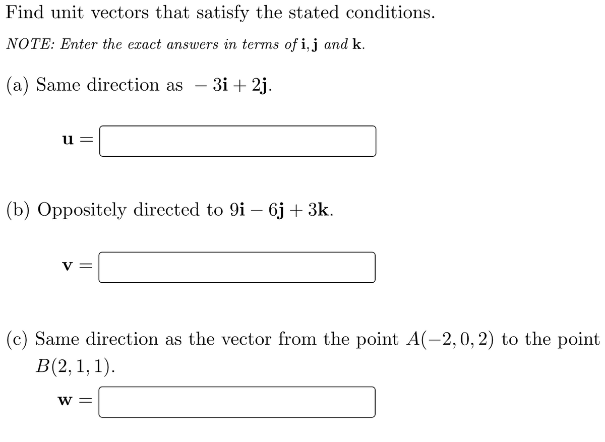 Find unit vectors that satisfy the stated conditions.
NOTE: Enter the exact answers in terms of i, j and k.
(a) Same direction as 3i + 2j.
u=
(b) Oppositely directed to 9i - 6j + 3k.
V =
(c) Same direction as the vector from the point A(-2, 0, 2) to the point
B(2, 1, 1).
W =