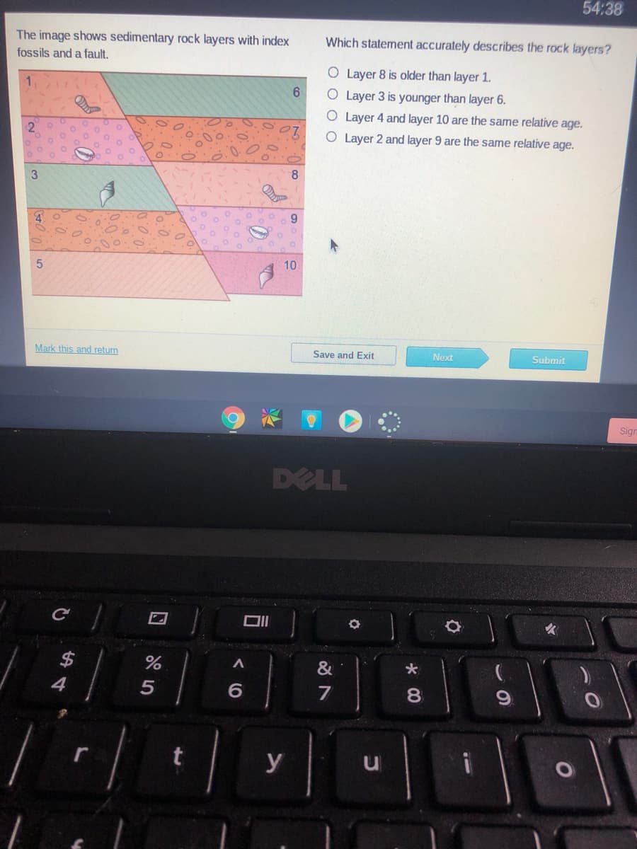 54:38
The image shows sedimentary rock layers with index
Which statement accurately describes the rock layers?
fossils and a fault.
O Layer 8 is older than layer 1.
1.
O Layer 3 is younger than layer 6.
O Layer 4 and layer 10 are the same relative age.
O Layer 2 and layer 9 are the same relative age.
8
3
10
Mark this and return
Save and Exit
Next
Submit
Sigr
DELL
$
&
4
6.
7
8.
y
5
