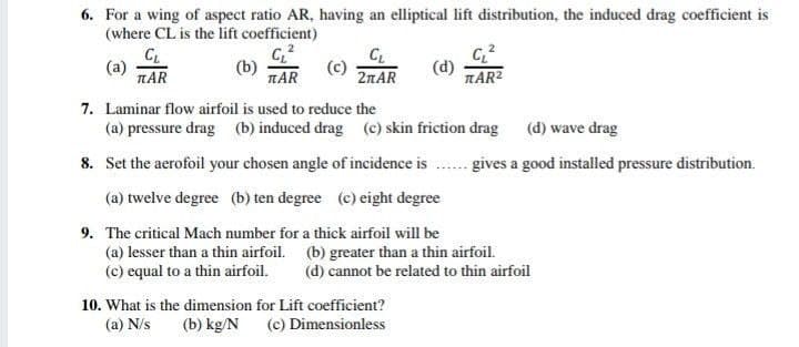 6. For a wing of aspect ratio AR, having an elliptical lift distribution, the induced drag coefficient is
(where CL is the lift coefficient)
(b)
TAR
CL
2TAR
(d)
TAR2
(a)
TAR
7. Laminar flow airfoil is used to reduce the
(a) pressure drag (b) induced drag (c) skin friction drag
(d) wave drag
8. Set the aerofoil your chosen angle of incidence is
gives a good installed pressure distribution.
(a) twelve degree (b) ten degree (c) eight degree
9. The critical Mach number for a thick airfoil will be
(a) lesser than a thin airfoil. (b) greater than a thin airfoil.
(c) equal to a thin airfoil.
(d) cannot be related to thin airfoil
10. What is the dimension for Lift coefficient?
(a) N/s
(b) kg/N
(c) Dimensionless
