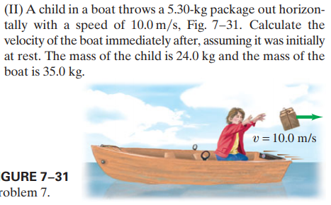 (II) A child in a boat throws a 5.30-kg package out horizon-
tally with a speed of 10.0 m/s, Fig. 7–31. Calculate the
velocity of the boat immediately after, assuming it was initially
at rest. The mass of the child is 24.0 kg and the mass of the
boat is 35.0 kg.
v = 10.0 m/s
GURE 7–31
roblem 7.
