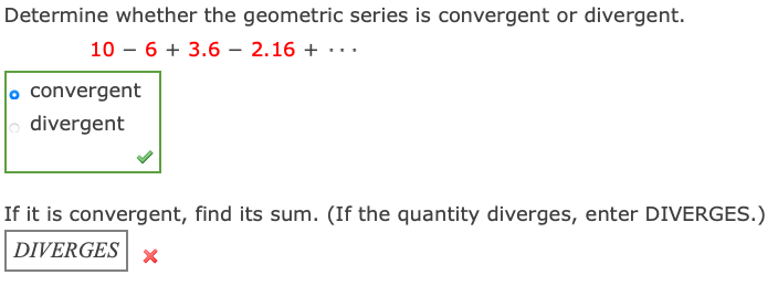 Determine whether the geometric series is convergent or divergent.
10 – 6 + 3.6 – 2.16 + ·..
o convergent
| divergent
If it is convergent, find its sum. (If the quantity diverges, enter DIVERGES.)
DIVERGES | ×
