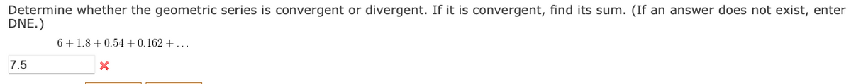 Determine whether the geometric series is convergent or divergent. If it is convergent, find its sum. (If an answer does not exist, enter
DNE.)
6+1.8 + 0.54+0.162 +...
7.5
