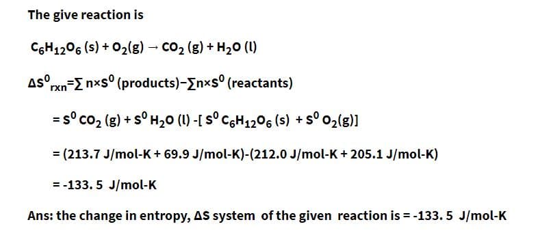 The give reaction is
C6H12O6 (s) + O₂(g) → CO₂ (g) + H₂O (1)
Asº
rxn-Σ nxsº (products)-[nxs (reactants)
= s° CO, (g) + s° H,O (U) -[ s° C%H_z©% (s) +s° ©z(g)]
= (213.7 J/mol-K+ 69.9 J/mol-K)-(212.0 J/mol-K + 205.1 J/mol-K)
= -133.5 J/mol-K
Ans: the change in entropy, AS system of the given reaction is = -133.5 J/mol-K