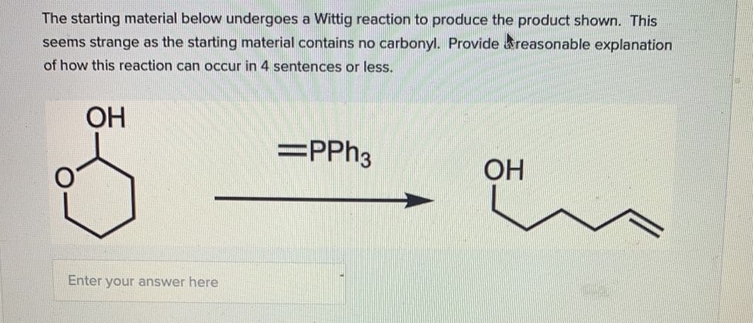 The starting material below undergoes a Wittig reaction to produce the product shown. This
seems strange as the starting material contains no carbonyl. Provide areasonable explanation
of how this reaction can occur in 4 sentences or less.
ОН
=PP%3
OH
Enter your answer here
