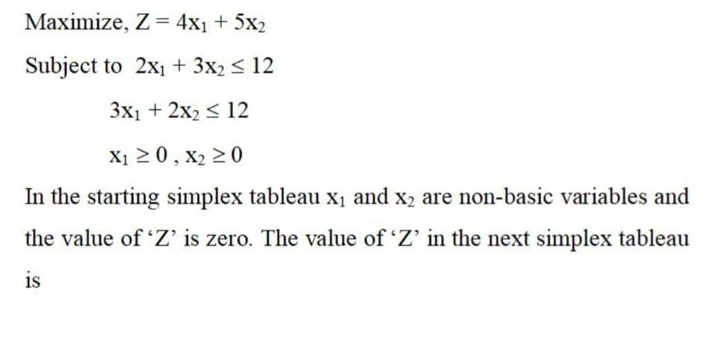 Maximize, Z= 4x1 + 5x2
Subject to 2x1 + 3x2 < 12
3x1 + 2x2 < 12
X1 20, X2 20
In the starting simplex tableau x1 and x2 are non-basic variables and
the value of 'Z is zero. The value of 'Z' in the next simplex tableau
is
