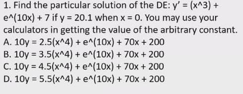 1. Find the particular solution of the DE: y' (x^3) +
e^(10x) + 7 if y = 20.1 when x = 0. You may use your
calculators in getting the value of the arbitrary constant.
A. 10y = 2.5(x^4) + e^(10x) + 70x + 200
B. 10y = 3.5(x^4) + e^(10x) + 70x + 200
C. 10y = 4.5(x^4) + e^(10x) + 70x + 200
D. 10y = 5.5(x^4) + e^(10x) + 70x + 200
