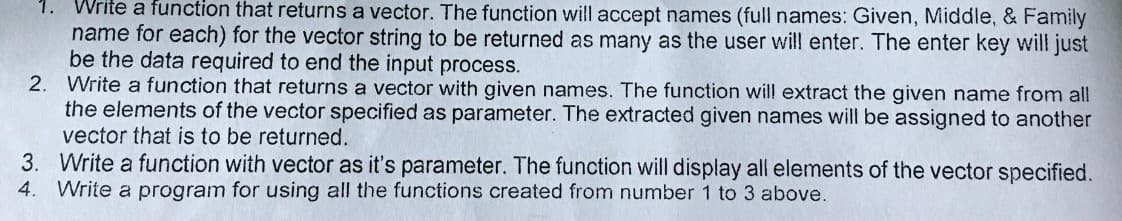 Write a function that returns a vector. The function will accept names (full names: Given, Middle, & Family
name for each) for the vector string to be returned as many as the user will enter. The enter key will just
be the data required to end the input process.
2. Write a function that returns a vector with given names. The function will extract the given name from all
the elements of the vector specified as parameter. The extracted given names will be assigned to another
vector that is to be returned.
3. Write a function with vector as it's parameter. The function will display all elements of the vector specified.
Write a program for using all the functions created from number 1 to 3 above.
4.
