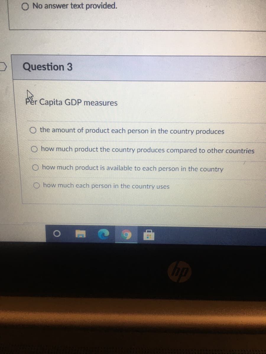 O No answer text provided.
Question 3
Per Capita GDP measures
O the amount of product each person in the country produces
O how much product the country produces compared to other countries
O how much product is available to each person in the country
how much each person in the country uses
