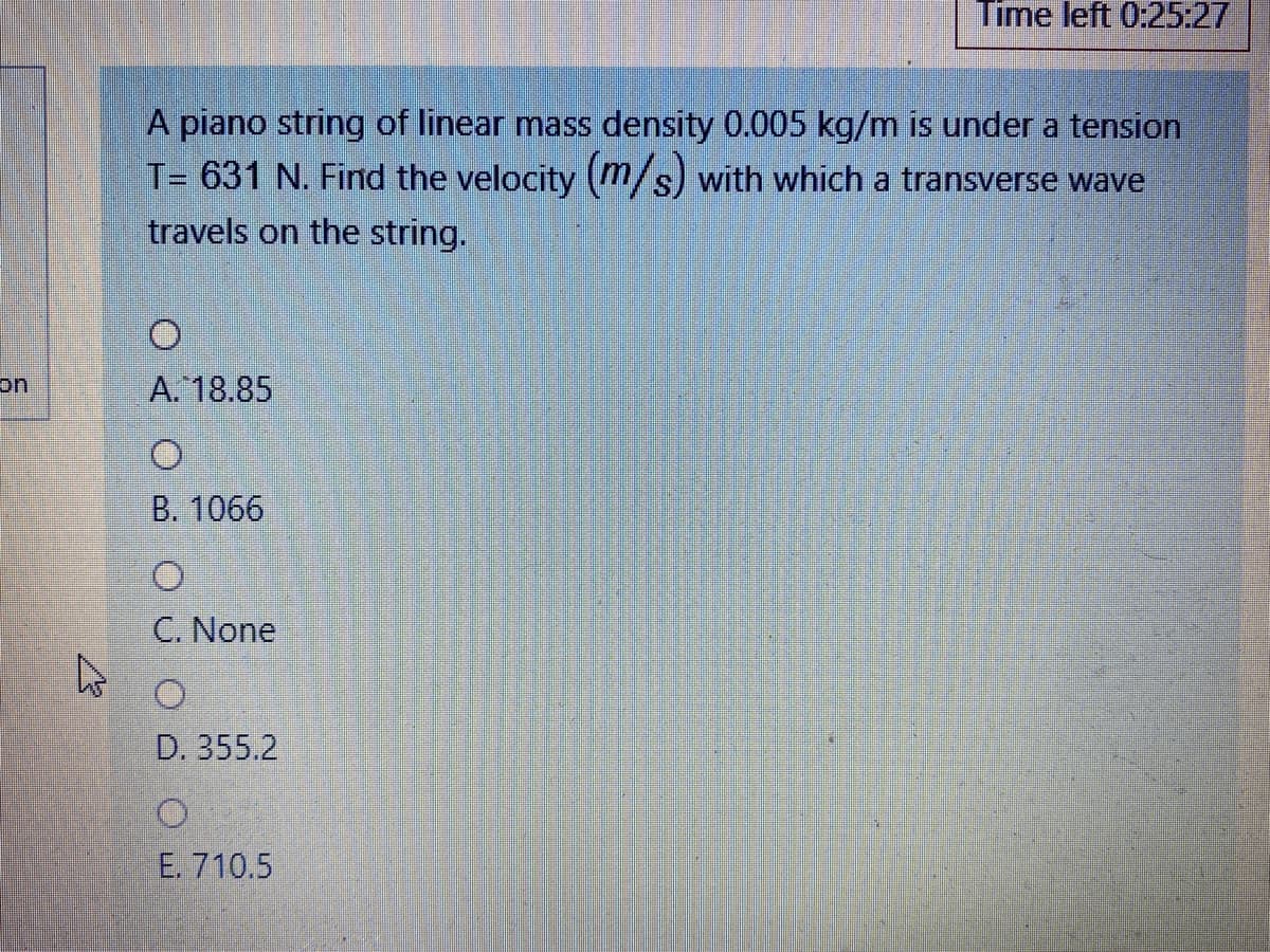 Time left 0:25:27
A piano string of linear mass density 0.005 kg/m is under a tension
T= 631 N. Find the velocity (m/s) with which a transverse wave
travels on the string.
on
A. 18.85
B. 1066
C. None
D. 355.2
E. 710.5
