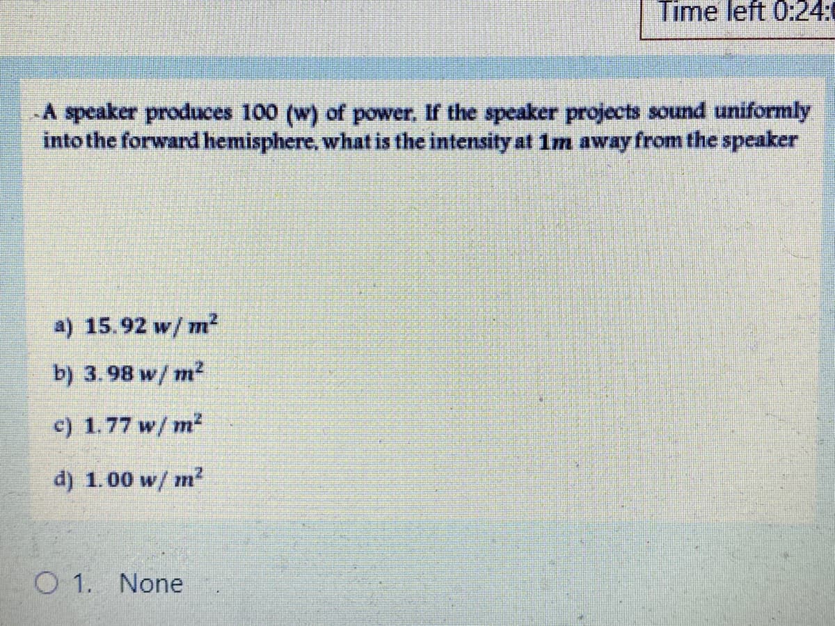 Time left 0:24:
A speaker produces 100 (w) of power. If the speaker projects sound uniformly
into the forward hemisphere, what is the intensity at 1m away from the speaker
a) 15.92 w/ m²
b) 3.98 w/ m?
c) 1.77 w/ m²
d) 1.00 w/ m?
O 1. None
