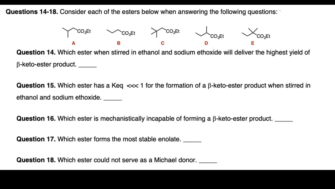 Questions 14-18. Consider each of the esters below when answering the following questions:
CO Et
`CO2Et
CO2Et
B
Question 14. Which ester when stirred in ethanol and sodium ethoxide will deliver the highest yield of
B-keto-ester product.
Question 15. Which ester has a Keq <<< 1 for the formation of a B-keto-ester product when stirred in
ethanol and sodium ethoxide.
Question 16. Which ester is mechanistically incapable of forming a B-keto-ester product.

