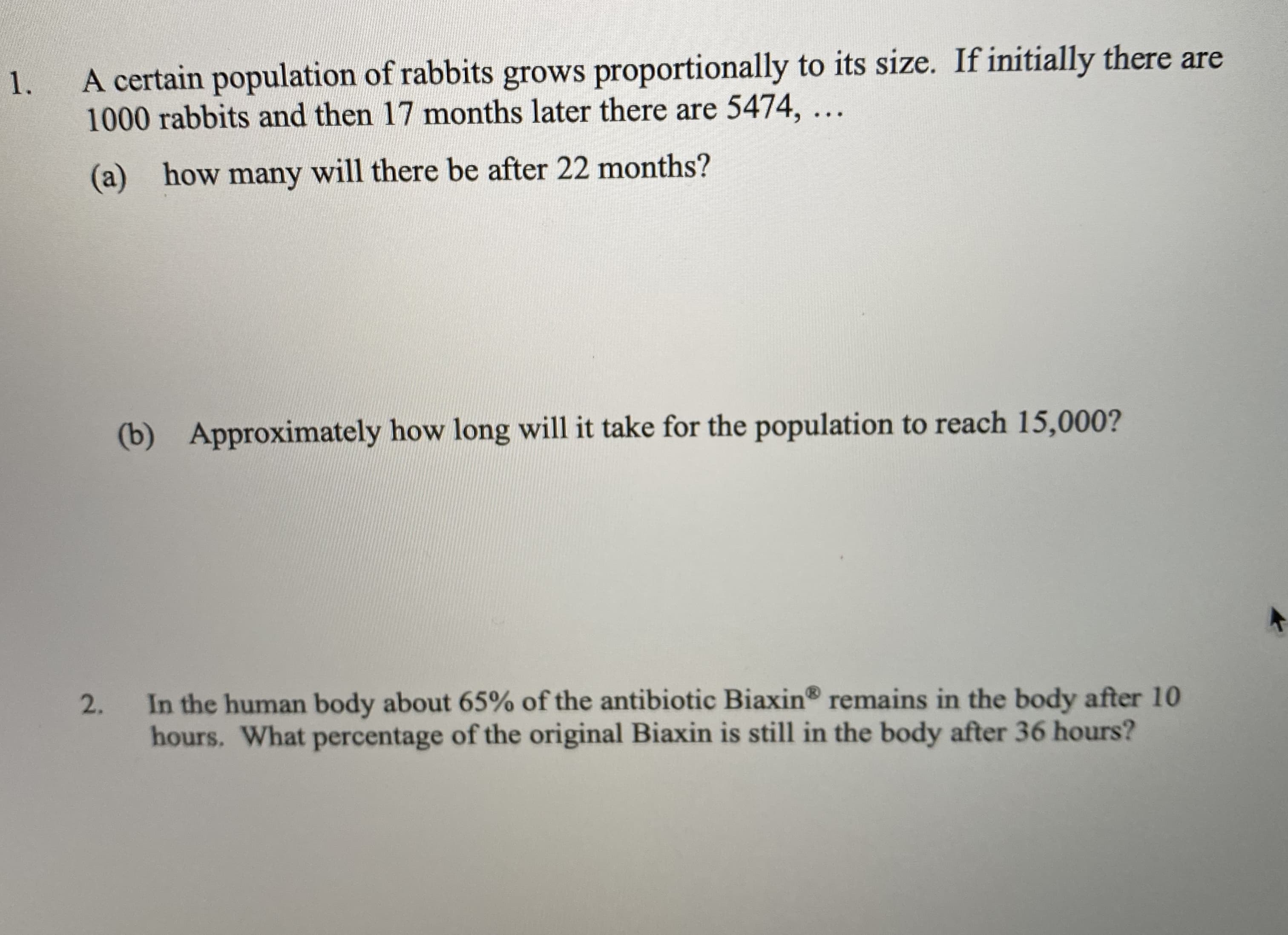 A certain population of rabbits grows proportionally to its size. If initially there are
1000 rabbits and then 17 months later there are 5474, ...
(a) how many will there be after 22 months?
(b) Approximately how long will it take for the population to reach 15,000?
