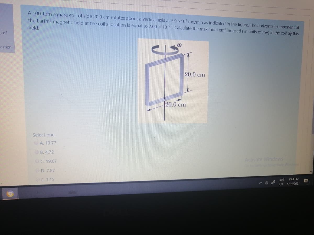 A 100-turn square coil of side 20.0 cm rotates about a vertical axis at 5.9 x10 rad/min as indicated in the figure. The horizontal component of
the Earth's magnetic field at the coil's location is equal to 2.00 x 10 T. Calculate the maximum emf induced (in units of mV) in the coil by this
field.
t of
estion
20.0 cm
20.0 cm
Select one:
O A. 13.77
O B. 4.72
Activate Windows
Go to Settings to activate Windows
OC. 19.67
O D. 7.87
OE. 3.15
9:43 PM
ENG
UK
5/24/2021
