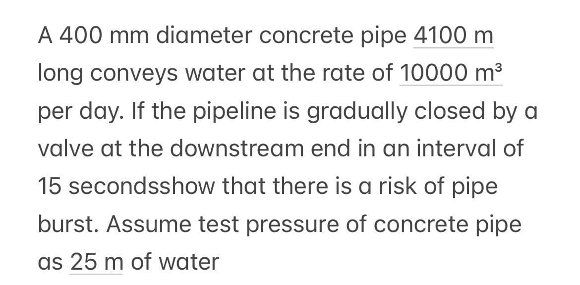 A 400 mm diameter concrete pipe 4100 m
long conveys water at the rate of 10000 m³
per day. If the pipeline is gradually closed by a
valve at the downstream end in an interval of
15 secondsshow that there is a risk of pipe
burst. Assume test pressure of concrete pipe
as 25 m of water