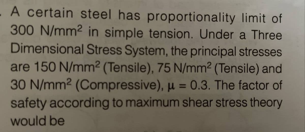 A certain steel has proportionality limit of
300 N/mm² in simple tension. Under a Three
Dimensional Stress System, the principal stresses
are 150 N/mm² (Tensile), 75 N/mm² (Tensile) and
30 N/mm² (Compressive), μ = 0.3. The factor of
safety according to maximum shear stress theory
would be