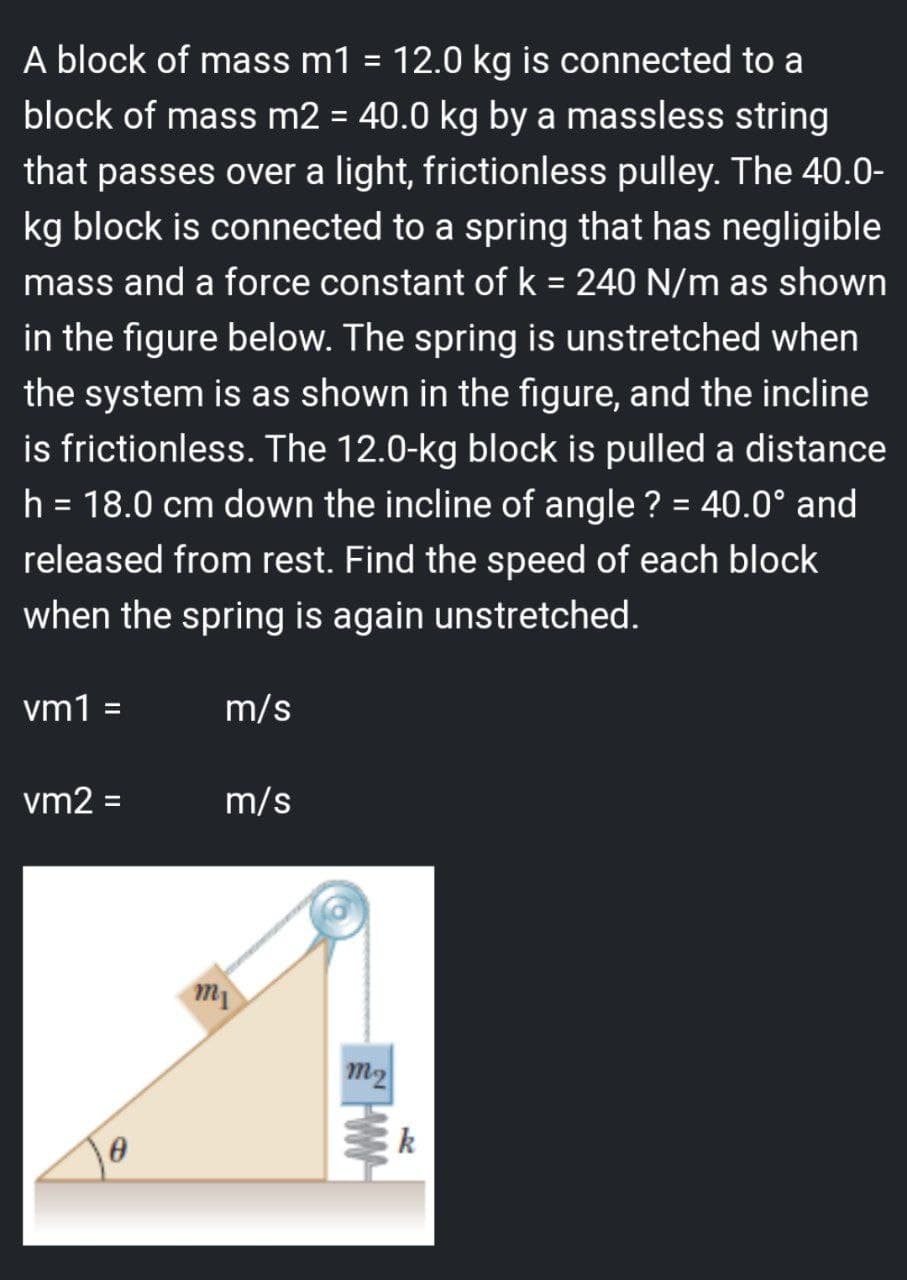 A block of mass m1 = 12.0 kg is connected to a
block of mass m2 = 40.0 kg by a massless string
that passes over a light, frictionless pulley. The 40.0-
kg block is connected to a spring that has negligible
mass and a force constant of k = 240 N/m as shown
in the figure below. The spring is unstretched when
the system is as shown in the figure, and the incline
is frictionless. The 12.0-kg block is pulled a distance
h = 18.0 cm down the incline of angle ? = 40.0° and
released from rest. Find the speed of each block
when the spring is again unstretched.
vm1 =
vm2 =
0
m/s
m/s
mi
m₂
ww
k