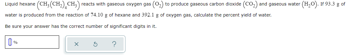 Liquid hexane (CH;(CH,),CH;) reacts with gaseous oxygen gas (02)
to produce gaseous carbon dioxide (CO2) and gaseous water (H,O). If 93.3 g of
water is produced from the reaction of 74.10 g of hexane and 392.1 g of oxygen gas, calculate the percent yield of water.
Be sure your answer has the correct number of significant digits in it.
%
