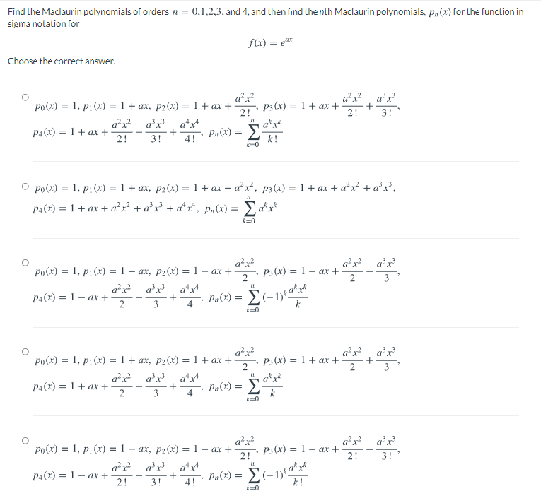 Find the Maclaurin polynomials of orders n =
0,1,2,3, and 4, and then find the nth Maclaurin polynomials, p,(x) for the function in
sigma notation for
f(x) = ex
Choose the correct answer.
a²x?
P3(x) = 1+ ax +
2!
a²x a'x
2!
po(x) = 1, p1(x) = 1 + ax, p2(x) = 1 + ax +
+
3!
a²x? ax?
a*x+
P4(x) = 1+ ax +
2!
4! Pr(x) = :
3!
k!
k=0
Po(x) = 1, p1(x) = 1 + ax, p2(x) = 1 + ax + a²x², p3(x) = 1 + ax + a²x² + a²x³,
P4(x) = 1+ ax + ax + a°x? + a*x*, pn(x) = Ea*x*
k=0
a?x?
P3(x) = 1 –
2
a²x? a°x?
- ax +
Po(x) = 1, p1(x) = 1 – ax, p2(x) =1 - ax +
%3D
a²x? a°x?
РА(х) %3D 1 — ах +
2
Pa(x) = E(-1)*d"x*
3
4
k=0
a²x?
a²x? a°x?
po(x) = 1, p1(x) = 1 + ax, p2(x) = 1 + ax +
P3 (x) = 1+ ax +
2
%3D
P4(x) = 1 + ax +
Pn (x) = E
4
k-0
po(x) = 1, p1(x) = 1 – ax, p2(x) = 1 – ax +
a²x
P3 (x) = 1 – ax +
ax a'x
2!
2!
3!
P4(x) = 1 – ax +
2!
Pu (x) = E(-1ya*xr
3!
4!
k!
k=0
