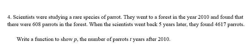 4. Scientists were studying a rare species of parrot. They went to a forest in the year 2010 and found that
there were 608 parrots in the forest. When the scientists went back 5 years later, they found 4617 parrots.
Write a function to show p, the number of parrots t years after 2010.
