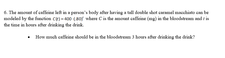 6. The amount of caffeine left in a person's body after having a tall double shot caramel macchiato can be
modeled by the function C(t) = 400 (.80) where C is the amount caffeine (mg) in the bloodstream and t is
the time in hours after drinking the drink.
• How much caffeine should be in the bloodstream 3 hours after drinking the drink?
