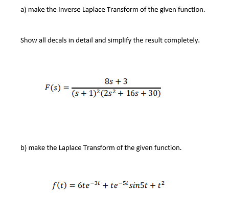 a) make the Inverse Laplace Transform of the given function.
Show all decals in detail and simplify the result completely.
8s +3
F(s) =
(s + 1)2(2s² + 16s + 30)
b) make the Laplace Transform of the given function.
f(t) = 6te-3t + te-5t sin5t + t?
