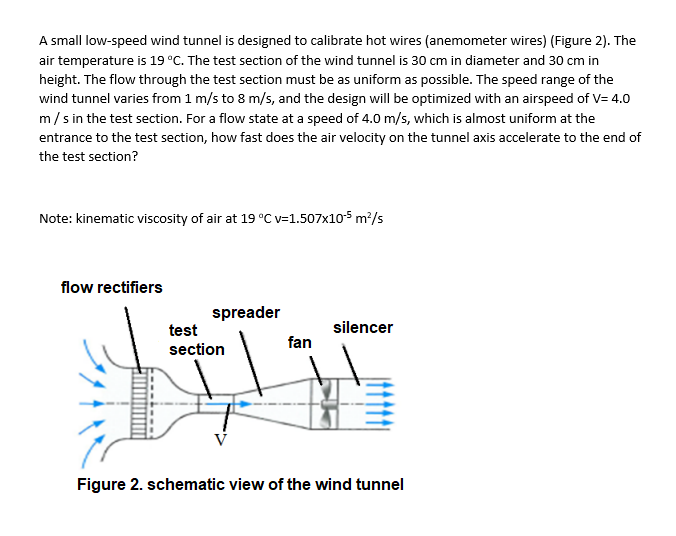A small low-speed wind tunnel is designed to calibrate hot wires (anemometer wires) (Figure 2). The
air temperature is 19 °C. The test section of the wind tunnel is 30 cm in diameter and 30 cm in
height. The flow through the test section must be as uniform as possible. The speed range of the
wind tunnel varies from 1 m/s to 8 m/s, and the design will be optimized with an airspeed of V= 4.0
m/s in the test section. For a flow state at a speed of 4.0 m/s, which is almost uniform at the
entrance to the test section, how fast does the air velocity on the tunnel axis accelerate to the end of
the test section?
Note: kinematic viscosity of air at 19 °C v=1.507x105 m?/s
flow rectifiers
spreader
test
silencer
fan
section
Figure 2. schematic view of the wind tunnel
