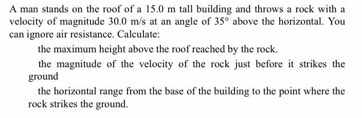 A man stands on the roof of a 15.0 m tall building and throws a rock with a
velocity of magnitude 30.0 m/s at an angle of 35° above the horizontal. You
can ignore air resistance. Calculate:
the maximum height above the roof reached by the rock.
the magnitude of the velocity of the rock just before it strikes the
ground
the horizontal range from the base of the building to the point where the
rock strikes the ground.
