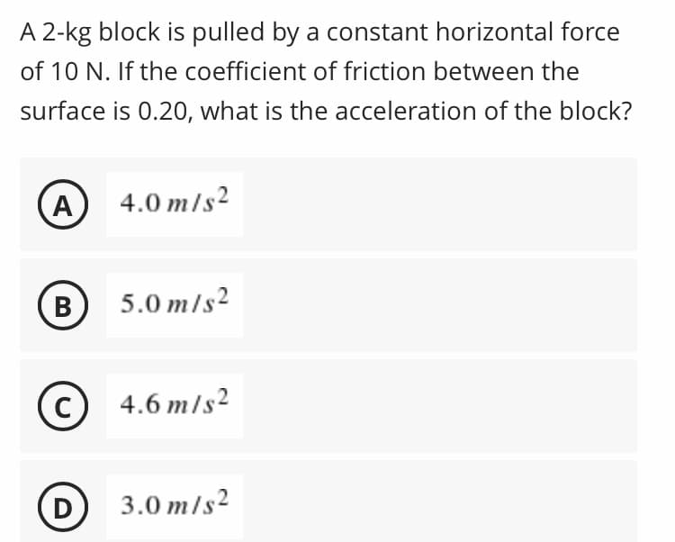 A 2-kg block is pulled by a constant horizontal force
of 10 N. If the coefficient of friction between the
surface is 0.20, what is the acceleration of the block?
(A
4.0 m/s2
В
5.0 m/s2
4.6 m/s2
D
3.0 m/s²

