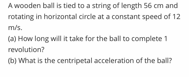 A wooden ball is tied to a string of length 56 cm and
rotating in horizontal circle at a constant speed of 12
m/s.
(a) How long will it take for the ball to complete 1
revolution?
(b) What is the centripetal acceleration of the ball?
