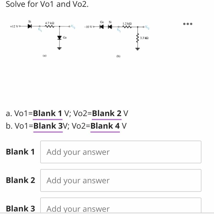 Solve for Vo1 and Vo2.
4,7 ka
Ge
Si
1.2 ka
-10 V K K
+12 V-
Ge
3.3 K2
(a)
(b)
a. Vo1=Blank 1 V; Vo2=Blank 2 V
b. Vo1=Blank 3V; Vo2=Blank 4 V
Blank 1 Add your answer
Blank 2 Add your answer
Blank 3
Add your answer
