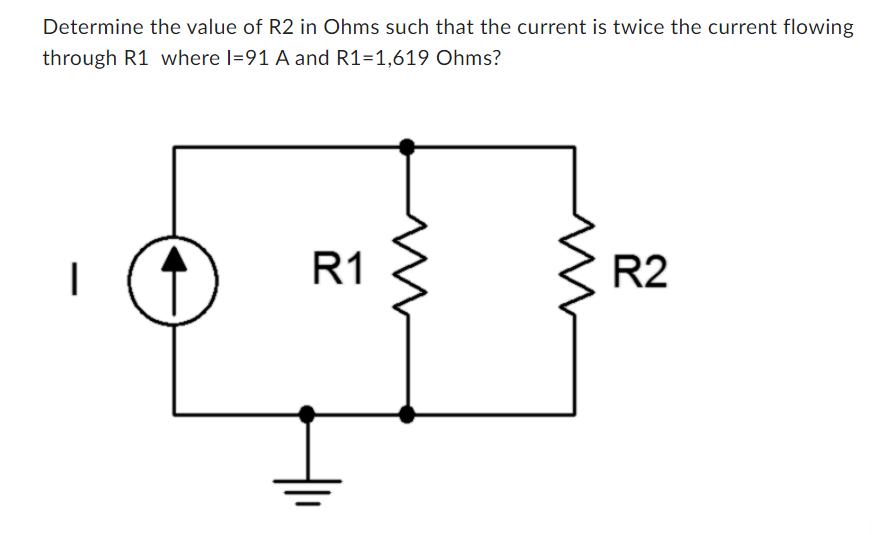 Determine the value of R2 in Ohms such that the current is twice the current flowing
through R1 where I=91 A and R1=1,619 Ohms?
I
R1
R2