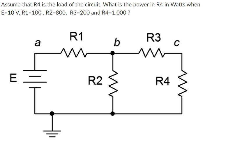 Assume that R4 is the load of the circuit, What is the power in R4 in Watts when
E=10 V, R1=100, R2=800, R3=200 and R4=1,000?
E
a
R1
m
R2
b
R3
R4