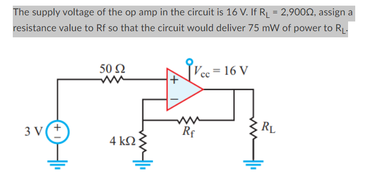 The supply voltage of the op amp in the circuit is 16 V. If R₁ = 2,900º, assign a
resistance value to Rf so that the circuit would deliver 75 mW of power to R₁.
3 V
50 Ω
4 ΚΩ
M
Vcc= 16 V
Rf
RL