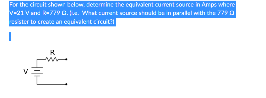 For the circuit shown below, determine the equivalent current source in Amps where
V=21 V and R=779 Q. (i.e. What current source should be in parallel with the 779
resister to create an equivalent circuit?)
I
V
R
ww