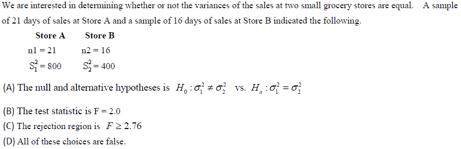 We are interested in determining whether or not the variances of the sales at two small grocery stores are equal. A sample
of 21 days of sales at Store A and a sample of 16 days of sales at Store B indicated the following.
Store A
Store B
n1 = 21
n2 = 16
$₁=800
$₂=400
(A) The null and alternative hypotheses is H : #02 vs. H₂₁:0² = 6²
(B) The test statistic is F = 2.0
(C) The rejection region is F≥2.76
(D) All of these choices are false.