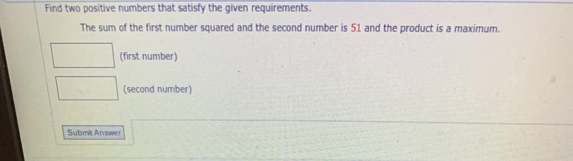 Find two positive numbers that satisfy the given requirements.
The sum of the first number squared and the second number is 51 and the product is a maximum.
(first number)
(second number)
Submit Answer
