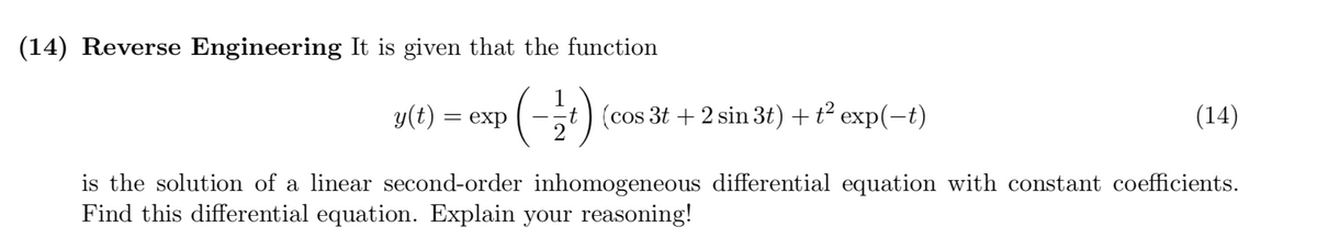 (14) Reverse Engineering It is given that the function
(-)
t) (cos 3t + 2 sin 3t) +t² exp(-t)
2
y(t) =
= exp
(14)
is the solution of a linear second-order inhomogeneous differential equation with constant coefficients.
Find this differential equation. Explain your reasoning!
