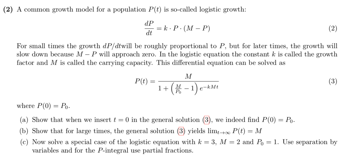 (2) A common growth model for a population P(t) is so-called logistic growth:
dP
— k. Р. (М- Р)
dt
(2)
For small times the growth dP/dtwill be roughly proportional to P, but for later times, the growth will
slow down because M – P will approach zero. In the logistic equation the constant k is called the growth
factor and M is called the carrying capacity. This differential equation can be solved as
M
P(t)
(3)
(* -1)
M
1+
Ро
kMt
e
where P(0) = Po-
(a) Show that when we insert t = 0 in the general solution (3), we indeed find P(0) = Po.
(b) Show that for large times, the general solution (3) yields lim;→∞ P(t) = M
(c) Now solve a special case of the logistic equation with k = 3, M = 2 and Po = 1. Use separation by
variables and for the P-integral use partial fractions.
