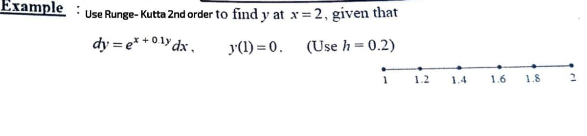 Example :
Use Runge-Kutta 2nd order to find y at x = 2, given that
dy = ex + 0.1y
y dx,
y(1)=0.
(Use h = 0.2)
1
1.2 1.4
1.6
1.8
2