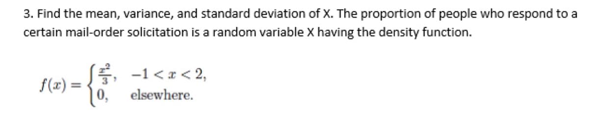 3. Find the mean, variance, and standard deviation of X. The proportion of people who respond to a
certain mail-order solicitation is a random variable X having the density function.
,
-1<x<2,
f(x) =
elsewhere.
0,