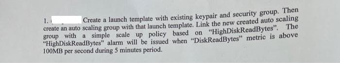 1.
Create a launch template with existing keypair and security group. Then
create an auto scaling group with that launch template. Link the new created auto scaling
group with a simple scale up policy based on "HighDiskReadBytes". The
"HighDiskReadBytes" alarm will be issued when “DiskReadBytes" metric is above
100MB per second during 5 minutes period.
