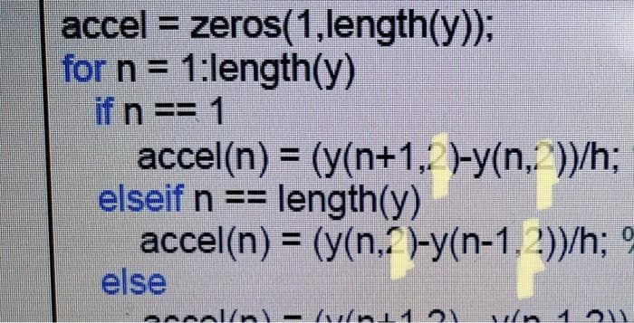 accel = zeros(1,length(y));
for n = 1:length(y)
if n == 1
accel(n) = (y(n+1, -y(n. ))/h;
elseif n ==
%3D
length(y)
accel(n) = (y(n,?)-y(n-1, 2))/h;
else
occal/nl-/u nı12
v/n 1
