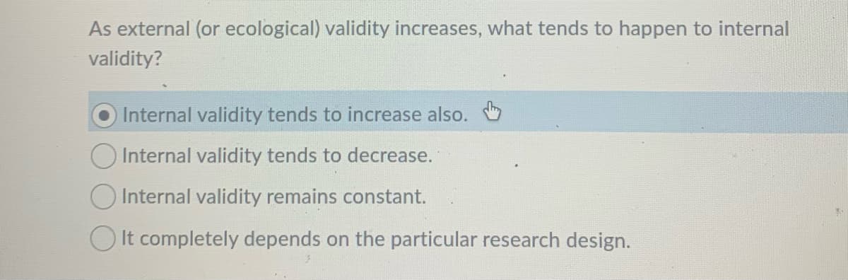 As external (or ecological) validity increases, what tends to happen to internal
validity?
Internal validity tends to increase also.
Internal validity tends to decrease.
O Internal validity remains constant.
O It completely depends on the particular research design.
