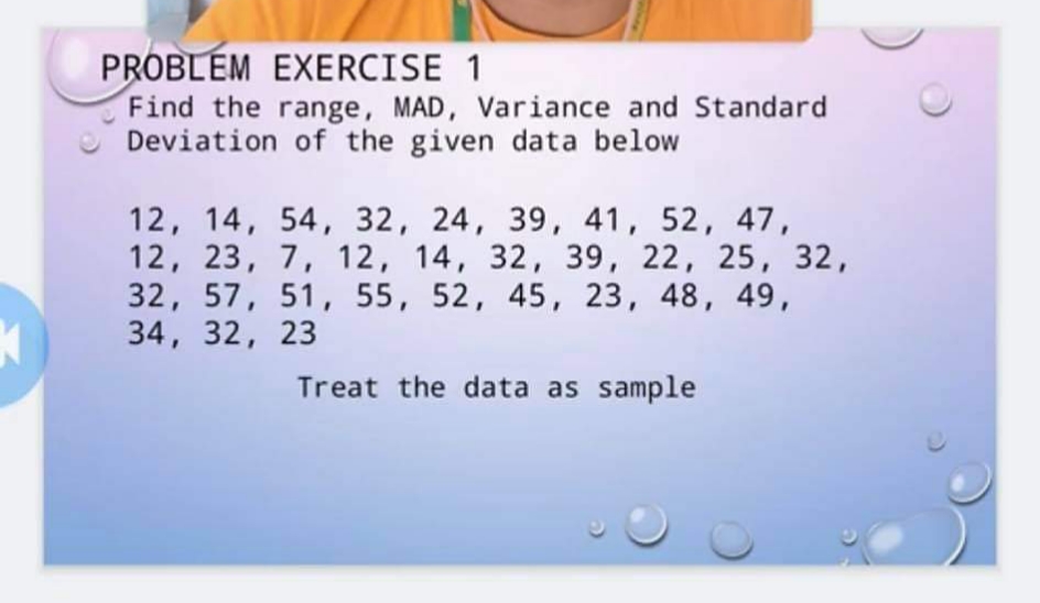 PROBLEM EXERCISE 1
Find the range, MAD, Variance and Standard
Deviation of the given data below
12, 14, 54, 32, 24, 39, 41, 52, 47,
12, 23, 7, 12, 14, 32, 39, 22, 25, 32,
32, 57, 51, 55, 52, 45, 23, 48, 49,
34, 32, 23
Treat the data as sample
