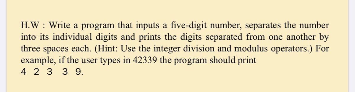 H.W : Write a program that inputs a five-digit number, separates the number
into its individual digits and prints the digits separated from one another by
each. (Hint: Use the integer division and modulus operators.) For
three
spaces
example, if the user types in 42339 the program should print
4 2 3 3 9.
