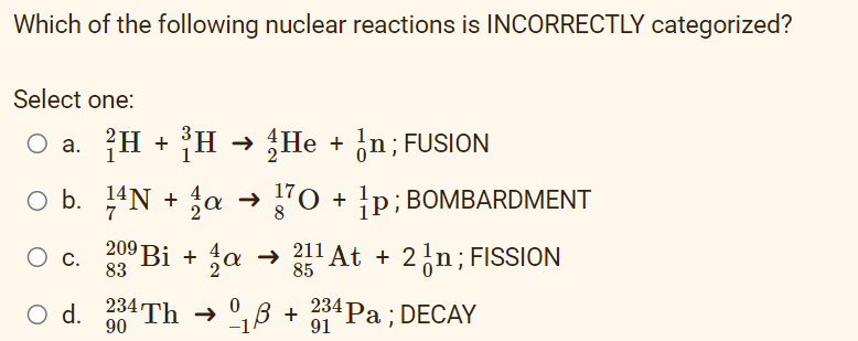 Which of the following nuclear reactions is INCORRECTLY categorized?
Select one:
O a. H + H → He + ¿n; FUSION
O b. 14N + ja → "0 + p; BOMBARDMENT
209 Bi + a
→ 211 At + 2ln;FISSION
85
С.
83
O d. 0Th → °,B + Pa; DECAY
234 Рa :DECAY
91
90
