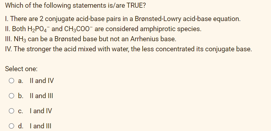 Which of the following statements is/are TRUE?
I. There are 2 conjugate acid-base pairs in a Brønsted-Lowry acid-base equation.
II. Both H2PO4 and CH3CO0- are considered amphiprotic species.
III. NH3 can be a Brønsted base but not an Arrhenius base.
IV. The stronger the acid mixed with water, the less concentrated its conjugate base.
Select one:
O a. Il and IV
O b. Il and III
c. I and IV
O d. I and III
