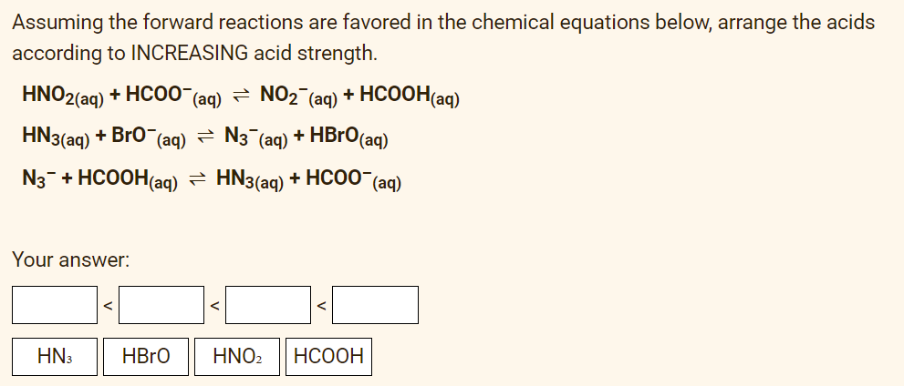 Assuming the forward reactions are favored in the chemical equations below, arrange the acids
according to INCREASING acid strength.
HNO2(aq) + HCOO (aq) = NO2 (aq) + HCOOH(aq)
HN3(aq) + Bro¯(aq) - N3¯(aq) + HBrO(aq)
N3- + HCOOH(aq) = HN3(aq) + HC00"(aq)
Your answer:
HN3
HBRO
HNO2
НСООН
