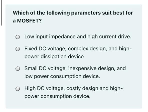 Which of the following parameters suit best for
a MOSFET?
O Low input impedance and high current drive.
O Fixed DC voltage, complex design, and high-
power dissipation device
Small DC voltage, inexpensive design, and
low power consumption device.
O High DC voltage, costly design and high-
power consumption device.
